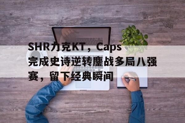 DB电竞App下载入口-SHR力克KT，Caps完成史诗逆转鏖战多局八强赛，留下经典瞬间